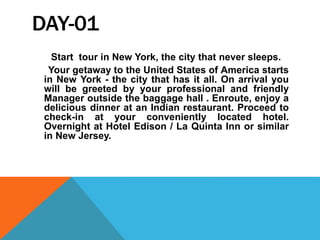 DAY-01
Start tour in New York, the city that never sleeps.
Your getaway to the United States of America starts
in New York - the city that has it all. On arrival you
will be greeted by your professional and friendly
Manager outside the baggage hall . Enroute, enjoy a
delicious dinner at an Indian restaurant. Proceed to
check-in at your conveniently located hotel.
Overnight at Hotel Edison / La Quinta Inn or similar
in New Jersey.
 