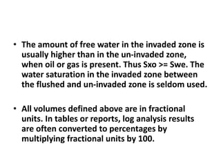 • The amount of free water in the invaded zone is
usually higher than in the un-invaded zone,
when oil or gas is present. Thus Sxo >= Swe. The
water saturation in the invaded zone between
the flushed and un-invaded zone is seldom used.
• All volumes defined above are in fractional
units. In tables or reports, log analysis results
are often converted to percentages by
multiplying fractional units by 100.
 