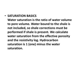 • SATURATION BASICS
Water saturation is the ratio of water volume
to pore volume. Water bound to the shale is
not included, so shale corrections must be
performed if shale is present. We calculate
water saturation from the effective porosity
and the resistivity log. Hydrocarbon
saturation is 1 (one) minus the water
saturation.
 