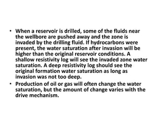 • When a reservoir is drilled, some of the fluids near
the wellbore are pushed away and the zone is
invaded by the drilling fluid. If hydrocarbons were
present, the water saturation after invasion will be
higher than the original reservoir conditions. A
shallow resistivity log will see the invaded zone water
saturation. A deep resistivity log should see the
original formation water saturation as long as
invasion was not too deep.
• Production of oil or gas will often change the water
saturation, but the amount of change varies with the
drive mechanism.
 