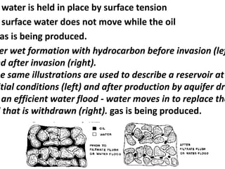water is held in place by surface tension
surface water does not move while the oil
as is being produced.
er wet formation with hydrocarbon before invasion (lef
nd after invasion (right).
he same illustrations are used to describe a reservoir at
itial conditions (left) and after production by aquifer dri
an efficient water flood - water moves in to replace the
l that is withdrawn (right). gas is being produced.
 