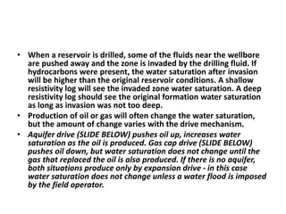• When a reservoir is drilled, some of the fluids near the wellbore
are pushed away and the zone is invaded by the drilling fluid. If
hydrocarbons were present, the water saturation after invasion
will be higher than the original reservoir conditions. A shallow
resistivity log will see the invaded zone water saturation. A deep
resistivity log should see the original formation water saturation
as long as invasion was not too deep.
• Production of oil or gas will often change the water saturation,
but the amount of change varies with the drive mechanism.
• Aquifer drive (SLIDE BELOW) pushes oil up, increases water
saturation as the oil is produced. Gas cap drive (SLIDE BELOW)
pushes oil down, but water saturation does not change until the
gas that replaced the oil is also produced. If there is no aquifer,
both situations produce only by expansion drive - in this case
water saturation does not change unless a water flood is imposed
by the field operator.
 