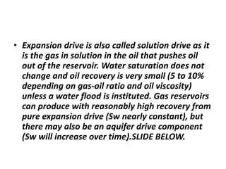 • Expansion drive is also called solution drive as it
is the gas in solution in the oil that pushes oil
out of the reservoir. Water saturation does not
change and oil recovery is very small (5 to 10%
depending on gas-oil ratio and oil viscosity)
unless a water flood is instituted. Gas reservoirs
can produce with reasonably high recovery from
pure expansion drive (Sw nearly constant), but
there may also be an aquifer drive component
(Sw will increase over time).SLIDE BELOW.
 