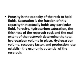 • Porosity is the capacity of the rock to hold
fluids. Saturation is the fraction of this
capacity that actually holds any particular
fluid. Porosity, hydrocarbon saturation, the
thickness of the reservoir rock and the real
extent of the reservoir determine the total
hydrocarbon volume in place. Hydrocarbon
volume, recovery factor, and production rate
establish the economic potential of the
reservoir.
 