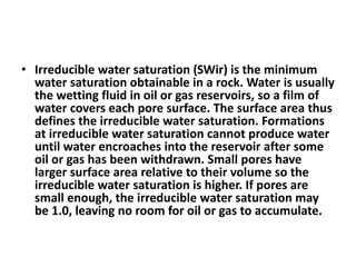 • Irreducible water saturation (SWir) is the minimum
water saturation obtainable in a rock. Water is usually
the wetting fluid in oil or gas reservoirs, so a film of
water covers each pore surface. The surface area thus
defines the irreducible water saturation. Formations
at irreducible water saturation cannot produce water
until water encroaches into the reservoir after some
oil or gas has been withdrawn. Small pores have
larger surface area relative to their volume so the
irreducible water saturation is higher. If pores are
small enough, the irreducible water saturation may
be 1.0, leaving no room for oil or gas to accumulate.
 
