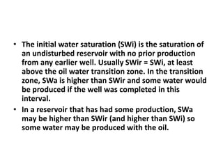 • The initial water saturation (SWi) is the saturation of
an undisturbed reservoir with no prior production
from any earlier well. Usually SWir = SWi, at least
above the oil water transition zone. In the transition
zone, SWa is higher than SWir and some water would
be produced if the well was completed in this
interval.
• In a reservoir that has had some production, SWa
may be higher than SWir (and higher than SWi) so
some water may be produced with the oil.
 