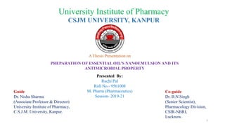 University Institute of Pharmacy
CSJM UNIVERSITY, KANPUR
A Thesis Presentation on
PREPARATION OF ESSENTIAL OIL’S NANOEMULSION AND ITS
ANTIMICROBIAL PROPERTY
Presented By:
Ruchi Pal
Roll No.- 9561008
M. Pharm (Pharmaceutics)
Session- 2019-21
Guide
Dr. Nisha Sharma
(Associate Professor & Director)
University Institute of Pharmacy,
C.S.J.M. University, Kanpur.
Co-guide
Dr. B.N Singh
(Senior Scientist),
Pharmacology Division,
CSIR-NBRI,
Lucknow.
1
 