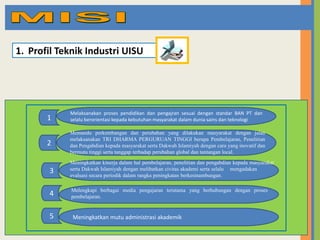 1. Profil Teknik Industri UISU

1

Melaksanakan proses pendidikan dan pengajran sesuai dengan standar BAN PT dan
selalu berorientasi kepada kebutuhan masyarakat dalam dunia sains dan teknologi

2

Memandu perkembangan dan perubahan yang dilakukan masyarakat dengan jalan
melaksanakan TRI DHARMA PERGURUAN TINGGI berupa Pembelajaran, Penelitian
dan Pengabdian kepada masyarakat serta Dakwah Islamiyah dengan cara yang inovatif dan
bermutu tinggi serta tanggap terhadap perubahan global dan tantangan local.

3

Meningkatkan kinerja dalam hal pembelajaran, penelitian dan pengabdian kepada masyarakat
serta Dakwah Islamiyah dengan melibatkan civitas akademi serta selalu mengadakan
evaluasi secara periodik dalam rangka peningkatan berkesinambungan.

4

Melengkapi berbagai media pengajaran terutama yang berhubungan dengan proses
pembelajaran.

5

Meningkatkan mutu administrasi akademik

 