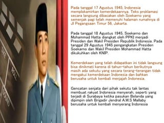 Pada tanggal 17 Agustus 1945, Indonesia
memplokamirkan kemerdekaannya. Teks proklamasi
secara langsung dibacakan oleh Soekarno yang
semenjak pagi telah memenuhi halaman rumahnya di
Jl Pegangsaan Timur 56, Jakarta.
Pada tanggal 18 Agustus 1945, Soekarno dan
Mohammad Hatta diangkat oleh PPKI menjadi
Presiden dan Wakil Presiden Republik Indonesia. Pada
tanggal 29 Agustus 1945 pengangkatan Presiden
Soekarno dan Wakil Presiden Mohammad Hatta
dikukuhkan oleh KNIP.
Kemerdekaan yang telah didapatkan ini tidak langsung
bisa dinikmati karena di tahun-tahun berikutnya
masih ada sekutu yang secara terang-terangan tidak
mengakui kemerdekaan Indonesia dan bahkan
berusaha untuk kembali menjajah Indonesia.
Gencatan senjata dari pihak sekutu tak lantas
membuat rakyat Indonesia menyerah, seperti yang
terjadi di Surabaya ketika pasukan Belanda yang
dipimpin oleh Brigadir Jendral A.W.S Mallaby
berusaha untuk kembali menyerang Indonesia
 