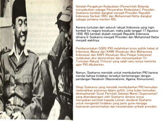 Setelah Pengakuan Kedaulatan (Pemerintah Belanda
menyebutkan sebagai Penyerahan Kedaulatan), Presiden
Soekarno kembali diangkat menjadi Presiden Republik
Indonesia Serikat (RIS) dan Mohammad Hatta diangkat
sebagai perdana menteri RIS.
Karena tuntutan dari seluruh rakyat Indonesia yang ingin
kembali ke negara kesatuan, maka pada tanggal 17 Agustus
1950, RIS kembali diubah menjadi Republik Indonesia
dimana Ir Soekarno menjadi Presiden dan Mohammad Hatta
menjadi wakilnya.
Pemberontakan G30S/PKI melahirkan krisis politik hebat di
Indonesia. Massa dari KAMI (Kesatuan Aksi Mahasiswa
Indonesia) dan KAPI (Kesatuan Aksi Pelajar Indonesia)
melakukan aksi demonstrasi dan menyampaikan Tri
Tuntutan Rakyat (Tritura) yang salah satu isinya meminta
agar PKI dibubarkan.
Namun, Soekarno menolak untuk membubarkan PKI karena
menilai bahwa tindakan tersebut bertentangan dengan
pandangan Nasakom (Nasionalisme, Agama, Komunisme).
Sikap Soekarno yang menolak membubarkan PKI kemudian
melemahkan posisinya dalam politik. Lima bulan kemudian,
dikeluarkanlah Surat Perintah Sebelas Maret (Supersemar)
yang ditandatangani oleh Soekarno dimana isinya
merupakan perintah kepada Letnan Jenderal Soeharto
untuk mengambil tindakan yang perlu guna menjaga
keamanan pemerintahan dan keselamatan pribadi presiden.
 