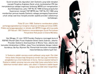 Surat tersebut lalu digunakan oleh Soeharto yang telah diangkat
menjadi Panglima Angkatan Darat untuk membubarkan PKI dan
menyatakannya sebagai organisasi terlarang. MPRS pun mengeluarkan
dua Ketetapannya, yaitu TAP No IX/1966 tentang pengukuhan
Supersemar menjadi TAP MPRS dan TAP No XV/1966 yang
memberikan jaminan kepada Soeharto sebagai pemegang Supersemar
untuk setiap saat bisa menjadi presiden apabila presiden sebelumnya
berhalangan.
Pada 22 Juni 1966, Soekarno membacakan pidato
pertanggungjawabannya mengenai sikapnya terhadap peristiwa G30S.
Pidato pertanggungjawaban ini ditolak oleh MPRS hingga akhirnya pada
20 Februari 1967 Soekarno menandatangani Surat Pernyataan
Penyerahan Kekuasaan di Istana Merdeka.
Hari Minggu, 21 Juni 1970 Presiden Soekarno meninggal dunia di
RSPAD (Rumah Sakit Pusat Angkatan Darat) Gatot Subroto, Jakarta.
Presiden Soekarno disemayamkan di Wisma Yaso, Jakarta dan
kemudian dimakamkan di Blitar, Jawa Timur berdekatan dengan makam
ibundanya, Ida Ayu Nyoman Rai. Pemerintah kemudian menetapkan
masa berkabung selama tujuh hari.
Ir Soekarno adalah seorang sosok pahlawan yang sejati. Dia tidak
hanya diakui berjasa bagi bangsanya sendiri tapi juga memberikan
pengabdiannya untuk kedamaian di dunia. Semua sepakat bahwa Ir
Soekarno adalah seorang manusia yang tidak biasa yang belum tentu
dilahirkan kembali dalam waktu satu abad. Ir Soekarno adalah bapak
bangsa yang tidak akan tergantikan.
 