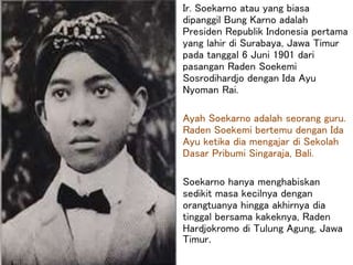 Ir. Soekarno atau yang biasa
dipanggil Bung Karno adalah
Presiden Republik Indonesia pertama
yang lahir di Surabaya, Jawa Timur
pada tanggal 6 Juni 1901 dari
pasangan Raden Soekemi
Sosrodihardjo dengan Ida Ayu
Nyoman Rai.
Ayah Soekarno adalah seorang guru.
Raden Soekemi bertemu dengan Ida
Ayu ketika dia mengajar di Sekolah
Dasar Pribumi Singaraja, Bali.
Soekarno hanya menghabiskan
sedikit masa kecilnya dengan
orangtuanya hingga akhirnya dia
tinggal bersama kakeknya, Raden
Hardjokromo di Tulung Agung, Jawa
Timur.
 