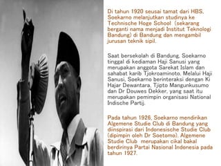 Di tahun 1920 seusai tamat dari HBS,
Soekarno melanjutkan studinya ke
Technische Hoge School (sekarang
berganti nama menjadi Institut Teknologi
Bandung) di Bandung dan mengambil
jurusan teknik sipil.
Saat bersekolah di Bandung, Soekarno
tinggal di kediaman Haji Sanusi yang
merupakan anggota Sarekat Islam dan
sahabat karib Tjokroaminoto. Melalui Haji
Sanusi, Soekarno berinteraksi dengan Ki
Hajar Dewantara, Tjipto Mangunkusumo
dan Dr Douwes Dekker, yang saat itu
merupakan pemimpin organisasi National
Indische Partij.
Pada tahun 1926, Soekarno mendirikan
Algemene Studie Club di Bandung yang
diinspirasi dari Indonesische Studie Club
(dipimpin oleh Dr Soetomo). Algemene
Studie Club merupakan cikal bakal
berdirinya Partai Nasional Indonesia pada
tahun 1927.
 