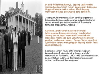 Di awal kependudukannya, Jepang tidak terlalu
memperhatikan tokoh-tokoh pergerakan Indonesia
hingga akhirnya sekitar tahun 1943 Jepang
menyadari betapa pentingnya para tokoh ini.
Jepang mulai memanfaatkan tokoh pergerakan
Indonesia dimana salah satunya adalah Soekarno
untuk menarik perhatian penduduk Indonesia
terhadap propaganda Jepang.
Akhirnya tokoh-tokoh nasional ini mulai
bekerjasama dengan pemerintah pendudukan
Jepang untuk dapat mencapai kemerdekaan
Indonesia, meski ada pula yang tetap melakukan
gerakan perlawanan seperti Sutan Sjahrir dan Amir
Sjarifuddin karena menganggap Jepang adalah fasis
yang berbahaya.
Soekarno sendiri mulai aktif mempersiapkan
kemerdekaan Indonesia, di antaranya adalah
merumuskan Pancasila, UUD 1945 dan dasar-dasar
pemerintahan Indonesia termasuk merumuskan
naskah proklamasi Kemerdekaan.
 