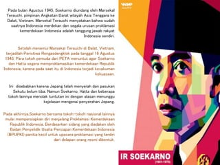 Pada bulan Agustus 1945, Soekarno diundang oleh Marsekal
Terauchi, pimpinan Angkatan Darat wilayah Asia Tenggara ke
Dalat, Vietnam. Marsekal Terauchi menyatakan bahwa sudah
saatnya Indonesia merdekan dan segala urusan proklamasi
kemerdekaan Indonesia adalah tanggung jawab rakyat
Indonesia sendiri.
Setelah menemui Marsekal Terauchi di Dalat, Vietnam,
terjadilah Peristiwa Rengasdengklok pada tanggal 16 Agustus
1945. Para tokoh pemuda dari PETA menuntut agar Soekarno
dan Hatta segera memproklamasikan kemerdekaan Republik
Indonesia, karena pada saat itu di Indonesia terjadi kevakuman
kekuasaan.
Ini disebabkan karena Jepang telah menyerah dan pasukan
Sekutu belum tiba. Namun Soekarno, Hatta dan beberapa
tokoh lainnya menolak tuntutan ini dengan alasan menunggu
kejelasan mengenai penyerahan Jepang.
Pada akhirnya,Soekarno bersama tokoh-tokoh nasional lainnya
mulai mempersiapkan diri menjelang Proklamasi Kemerdekaan
Republik Indonesia. Berdasarkan sidang yang diadakan oleh
Badan Penyelidik Usaha Persiapan Kemerdekaan Indonesia
(BPUPKI) panitia kecil untuk upacara proklamasi yang terdiri
dari delapan orang resmi dibentuk.
 