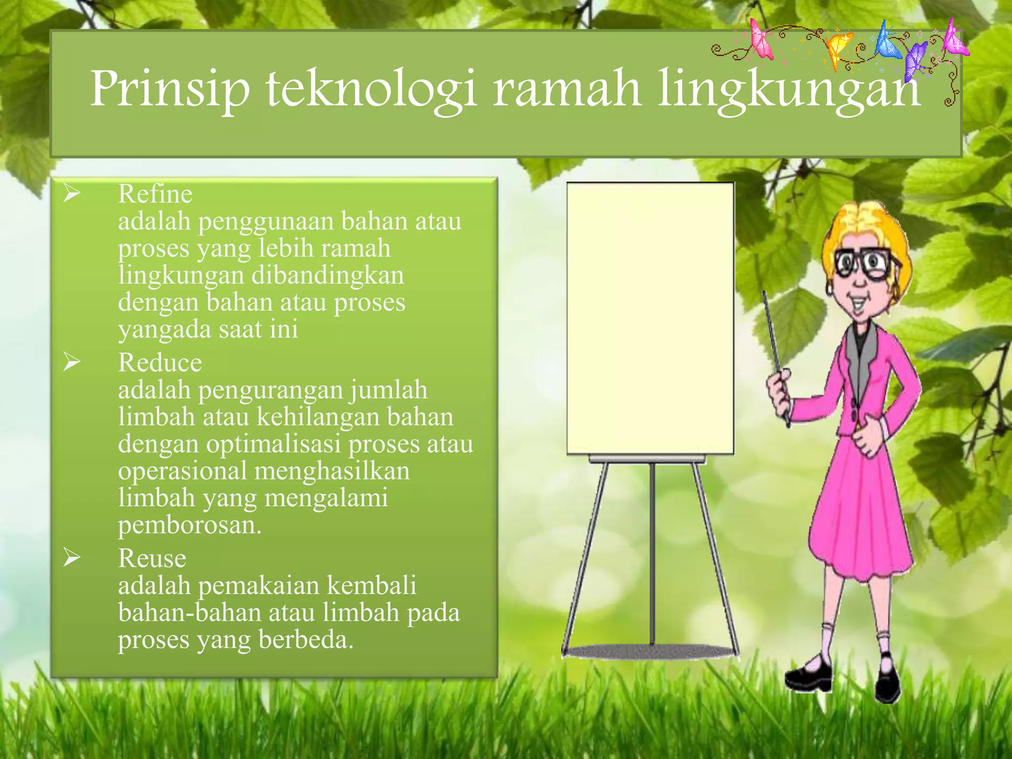 Prinsip teknologi ramah lingkungan
 Refine
adalah penggunaan bahan atau
proses yang lebih ramah
lingkungan dibandingkan
dengan bahan atau proses
yangada saat ini
 Reduce
adalah pengurangan jumlah
limbah atau kehilangan bahan
dengan optimalisasi proses atau
operasional menghasilkan
limbah yang mengalami
pemborosan.
 Reuse
adalah pemakaian kembali
bahan-bahan atau limbah pada
proses yang berbeda.
 