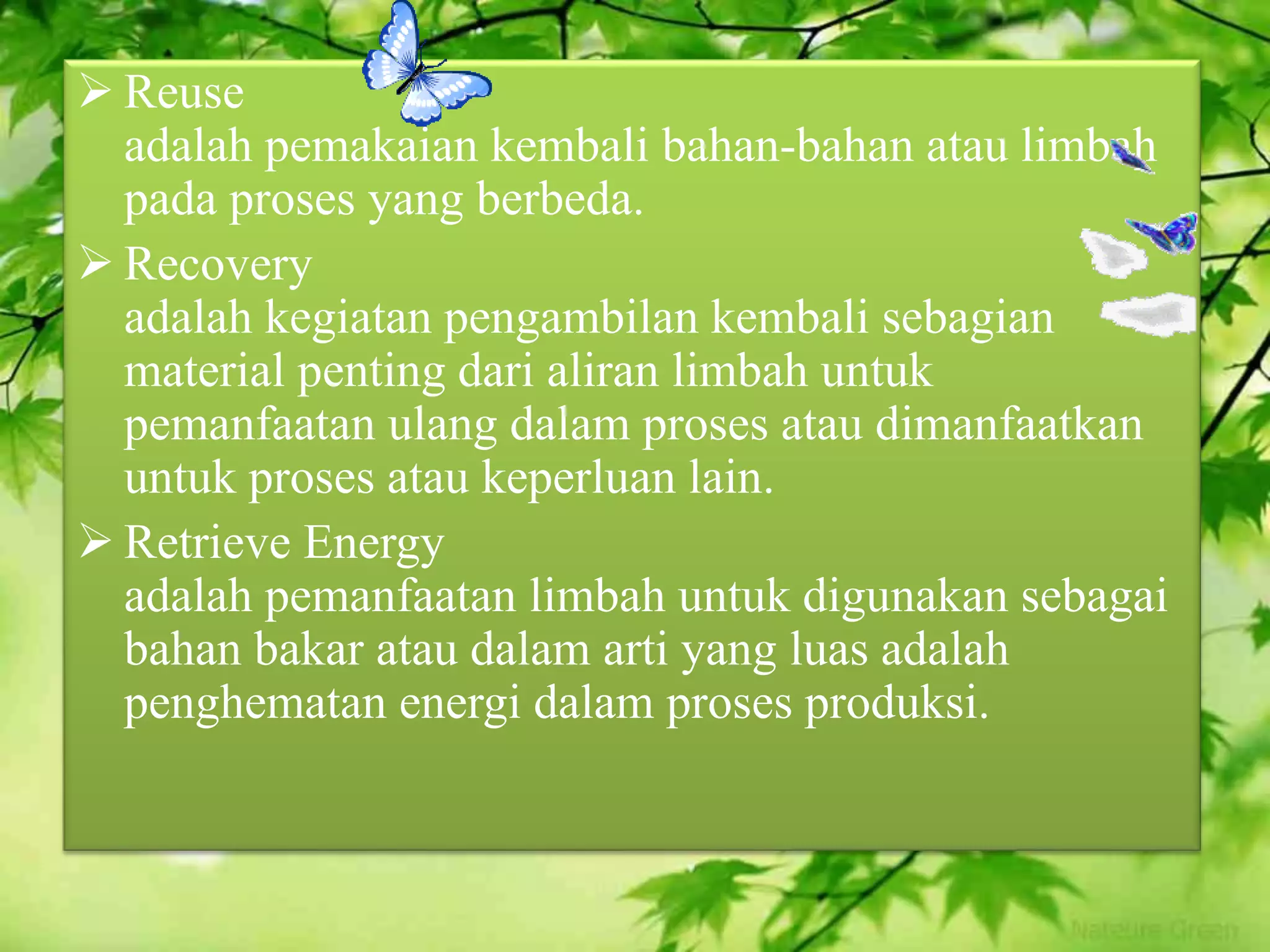  Reuse
adalah pemakaian kembali bahan-bahan atau limbah
pada proses yang berbeda.
 Recovery
adalah kegiatan pengambilan kembali sebagian
material penting dari aliran limbah untuk
pemanfaatan ulang dalam proses atau dimanfaatkan
untuk proses atau keperluan lain.
 Retrieve Energy
adalah pemanfaatan limbah untuk digunakan sebagai
bahan bakar atau dalam arti yang luas adalah
penghematan energi dalam proses produksi.
 