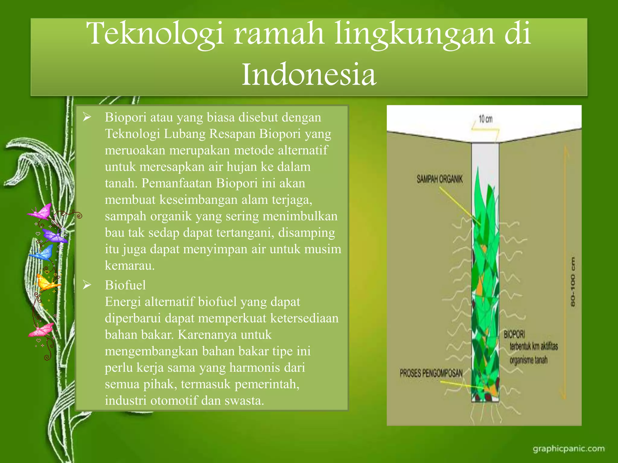 Teknologi ramah lingkungan di
Indonesia
 Biopori atau yang biasa disebut dengan
Teknologi Lubang Resapan Biopori yang
meruoakan merupakan metode alternatif
untuk meresapkan air hujan ke dalam
tanah. Pemanfaatan Biopori ini akan
membuat keseimbangan alam terjaga,
sampah organik yang sering menimbulkan
bau tak sedap dapat tertangani, disamping
itu juga dapat menyimpan air untuk musim
kemarau.
 Biofuel
Energi alternatif biofuel yang dapat
diperbarui dapat memperkuat ketersediaan
bahan bakar. Karenanya untuk
mengembangkan bahan bakar tipe ini
perlu kerja sama yang harmonis dari
semua pihak, termasuk pemerintah,
industri otomotif dan swasta.
 