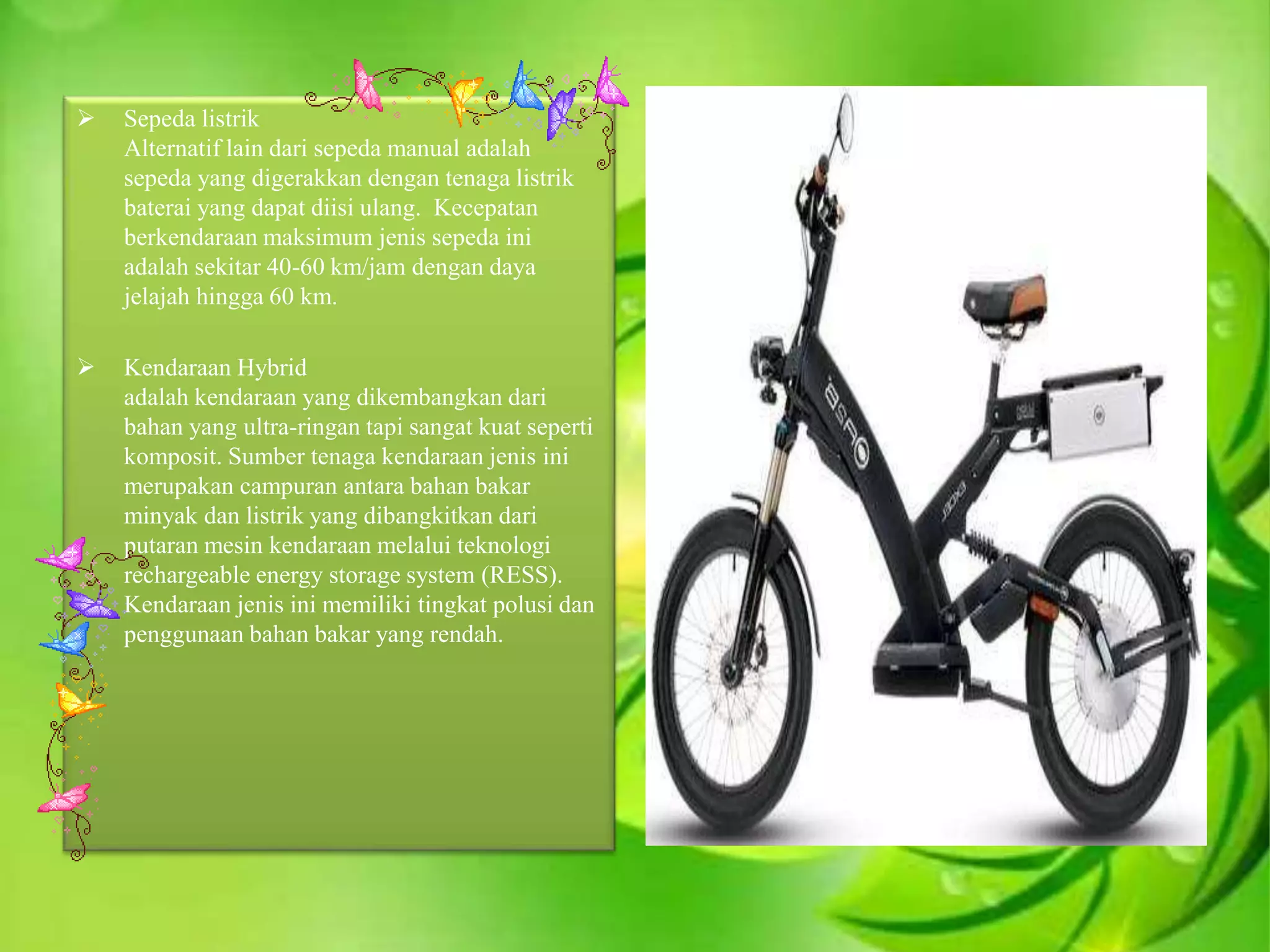  Sepeda listrik
Alternatif lain dari sepeda manual adalah
sepeda yang digerakkan dengan tenaga listrik
baterai yang dapat diisi ulang. Kecepatan
berkendaraan maksimum jenis sepeda ini
adalah sekitar 40-60 km/jam dengan daya
jelajah hingga 60 km.
 Kendaraan Hybrid
adalah kendaraan yang dikembangkan dari
bahan yang ultra-ringan tapi sangat kuat seperti
komposit. Sumber tenaga kendaraan jenis ini
merupakan campuran antara bahan bakar
minyak dan listrik yang dibangkitkan dari
putaran mesin kendaraan melalui teknologi
rechargeable energy storage system (RESS).
Kendaraan jenis ini memiliki tingkat polusi dan
penggunaan bahan bakar yang rendah.
 