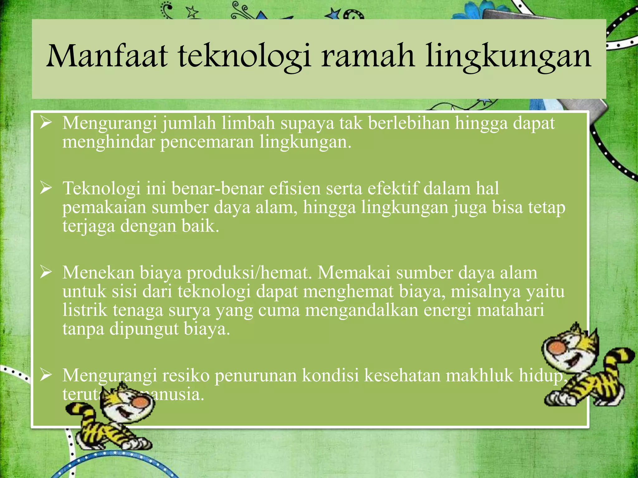 Manfaat teknologi ramah lingkungan
 Mengurangi jumlah limbah supaya tak berlebihan hingga dapat
menghindar pencemaran lingkungan.
 Teknologi ini benar-benar efisien serta efektif dalam hal
pemakaian sumber daya alam, hingga lingkungan juga bisa tetap
terjaga dengan baik.
 Menekan biaya produksi/hemat. Memakai sumber daya alam
untuk sisi dari teknologi dapat menghemat biaya, misalnya yaitu
listrik tenaga surya yang cuma mengandalkan energi matahari
tanpa dipungut biaya.
 Mengurangi resiko penurunan kondisi kesehatan makhluk hidup,
terutama manusia.
 