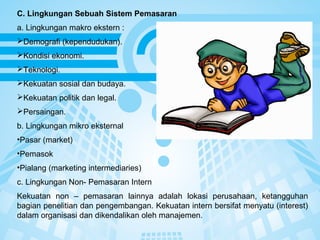 Page 10
C. Lingkungan Sebuah Sistem Pemasaran
a. Lingkungan makro ekstern :
Demografi (kependudukan).
Kondisi ekonomi.
Teknologi.
Kekuatan sosial dan budaya.
Kekuatan politik dan legal.
Persaingan.
b. Lingkungan mikro eksternal
•Pasar (market)
•Pemasok
•Pialang (marketing intermediaries)
c. Lingkungan Non- Pemasaran Intern
Kekuatan non – pemasaran lainnya adalah lokasi perusahaan, ketangguhan
bagian penelitian dan pengembangan. Kekuatan intern bersifat menyatu (interest)
dalam organisasi dan dikendalikan oleh manajemen.
 