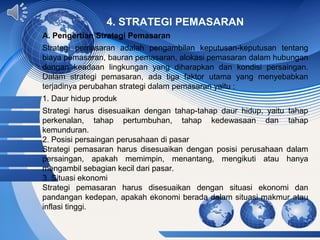 Page 11
4. STRATEGI PEMASARAN
A. Pengertian Strategi Pemasaran
Strategi pemasaran adalah pengambilan keputusan-keputusan tentang
biaya pemasaran, bauran pemasaran, alokasi pemasaran dalam hubungan
dengan keadaan lingkungan yang diharapkan dan kondisi persaingan.
Dalam strategi pemasaran, ada tiga faktor utama yang menyebabkan
terjadinya perubahan strategi dalam pemasaran yaitu :
1. Daur hidup produk
Strategi harus disesuaikan dengan tahap-tahap daur hidup, yaitu tahap
perkenalan, tahap pertumbuhan, tahap kedewasaan dan tahap
kemunduran.
2. Posisi persaingan perusahaan di pasar
Strategi pemasaran harus disesuaikan dengan posisi perusahaan dalam
persaingan, apakah memimpin, menantang, mengikuti atau hanya
mengambil sebagian kecil dari pasar.
3. Situasi ekonomi
Strategi pemasaran harus disesuaikan dengan situasi ekonomi dan
pandangan kedepan, apakah ekonomi berada dalam situasi makmur atau
inflasi tinggi.
 