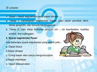 Page 15
 Lanjutan
 Dasar – dasar segmentasi pada pasar industri
a. Tahap 1: menetapkan segmentasi makro, yaitu pasar pemakai akhir,
lokasi geografis, dan banyaknya langganan.
b. Tahap 2: yaitu sikap terhadap penjual, ciri – ciri kepribadian, kualitas
produk, dan pelanggan.
2. Syarat segmentasi Pasar
Ada beberapa syarat segmentasi yang efektif yaitu :
a. Dapat diukur
b.Dapat dicapai
c. Cukup besar atau cukup menguntungkan
d.Dapat dibedakan
e. Dapat dilaksanakan
 