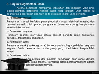 Page 16
3. Tingkat Segmentasi Pasar
Karena pembelian mempunyai kebutuhan dan keinginan yang unik.
Setiap pembeli, berpotensi menjadi pasar yang terpisah. Oleh karena itu
segmentasi pasar dapat dibangun pada beberapa tingkat yang berbeda.
a. Pemasaran massal
Pemasaran massal berfokus pada produksi massal, distribusi massal, dan
promosi massal untuk produk yang sama dalam cara yang hampir sama
keseluruh konsumen.
b. Pemasaran segmen
Pemasarn segmen menyadari bahwa pembeli berbeda dalam kebutuhan,
persepsi, dan perilaku pembelian.
c. Pemasaran ceruk
Pemasaran ceruk (marketing niche) berfokus pada sub group didalam segmen-
segmen. Suatu ceruk adalah suatu group yang didefiniskan dengan lebih
sempit.
d. Pemasaran mikro
Praktek penyesuaian produk dan program pemasaran agar cocok dengan
citarasa individu atau lokasi tertentu. Termasuk dalam pemasaran mikro adalah
pemasaran lokal dan pemasaran individu.
 