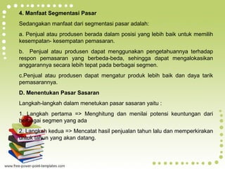 Page 17
4. Manfaat Segmentasi Pasar
Sedangakan manfaat dari segmentasi pasar adalah:
a. Penjual atau produsen berada dalam posisi yang lebih baik untuk memilih
kesempatan- kesempatan pemasaran.
b. Penjual atau produsen dapat menggunakan pengetahuannya terhadap
respon pemasaran yang berbeda-beda, sehingga dapat mengalokasikan
anggarannya secara lebih tepat pada berbagai segmen.
c.Penjual atau produsen dapat mengatur produk lebih baik dan daya tarik
pemasarannya.
D. Menentukan Pasar Sasaran
Langkah-langkah dalam menetukan pasar sasaran yaitu :
1. Langkah pertama => Menghitung dan menilai potensi keuntungan dari
berbagai segmen yang ada
2. Langkah kedua => Mencatat hasil penjualan tahun lalu dan memperkirakan
untuk tahun yang akan datang.
 