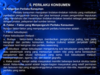 Page 19
5. PERILAKU KONSUMEN
A. Pengertian Perilaku Konsumen
Perilaku konsumen merupakan tindakan-tindakan individu yang melibatkan
pembelian penggunaan barang dan jasa termasuk proses pengambilan keputusan
yang mendahului dan menentukan tindakan-tindakan tersebut sebagai pengalaman
dengan produk, pelayanan dari sumber lainnya.
B. Faktor – Faktor yang Mempengaruhi Perilaku Konsumen
Adapun faktor-faktor yang mempengaruhi perilaku konsumen adalah :
1. Faktor kebudayaan
Faktor kebudayaan meliputi :
a. Budaya : faktor-faktor budaya memberikan pengaruhnya paling luas pada
keinginan dan perilaku konsumen. Budaya (culture) adalah penyebab paling
mendasar teori keinginan dan perilaku seseorang.
b. Subbudaya : setiap kebudayaan mengandung sub kebudayaan yang lebih kecil,
atau sekelompok orang yang mempunyai sistem nilai yang sama berdasarkan
pengalaman dan situasi kehidupan yang sama. Sub kebudayaan meliputi:
kewarganegaraan, agama, ras, dan daerah gegrafis.
c. Kelas sosial : hampir setiap masyarakat memiliki beberapa bentuk struktur kelas
sosial. Kelas-kelas sosial adalah bagian-bagian masyarakat yang relatif permanen
dan tersusun rapi yang anggota-anggotanya mempunyai nilai-nilai, kepentingan dan
perilaku yang sama.
 