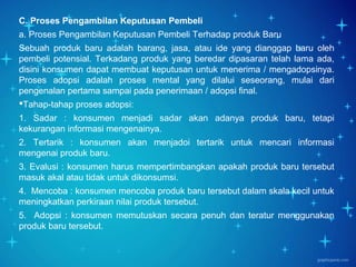 Page 20
C. Proses Pengambilan Keputusan Pembeli
a. Proses Pengambilan Keputusan Pembeli Terhadap produk Baru
Sebuah produk baru adalah barang, jasa, atau ide yang dianggap baru oleh
pembeli potensial. Terkadang produk yang beredar dipasaran telah lama ada,
disini konsumen dapat membuat keputusan untuk menerima / mengadopsinya.
Proses adopsi adalah proses mental yang dilalui seseorang, mulai dari
pengenalan pertama sampai pada penerimaan / adopsi final.
Tahap-tahap proses adopsi:
1. Sadar : konsumen menjadi sadar akan adanya produk baru, tetapi
kekurangan informasi mengenainya.
2. Tertarik : konsumen akan menjadoi tertarik untuk mencari informasi
mengenai produk baru.
3. Evalusi : konsumen harus mempertimbangkan apakah produk baru tersebut
masuk akal atau tidak untuk dikonsumsi.
4. Mencoba : konsumen mencoba produk baru tersebut dalam skala kecil untuk
meningkatkan perkiraan nilai produk tersebut.
5. Adopsi : konsumen memutuskan secara penuh dan teratur menggunakan
produk baru tersebut.
 