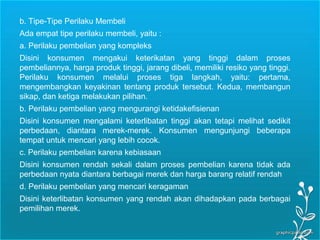 Page 21
b. Tipe-Tipe Perilaku Membeli
Ada empat tipe perilaku membeli, yaitu :
a. Perilaku pembelian yang kompleks
Disini konsumen mengakui keterikatan yang tinggi dalam proses
pembeliannya, harga produk tinggi, jarang dibeli, memiliki resiko yang tinggi.
Perilaku konsumen melalui proses tiga langkah, yaitu: pertama,
mengembangkan keyakinan tentang produk tersebut. Kedua, membangun
sikap, dan ketiga melakukan pilihan.
b. Perilaku pembelian yang mengurangi ketidakefisienan
Disini konsumen mengalami keterlibatan tinggi akan tetapi melihat sedikit
perbedaan, diantara merek-merek. Konsumen mengunjungi beberapa
tempat untuk mencari yang lebih cocok.
c. Perilaku pembelian karena kebiasaan
Disini konsumen rendah sekali dalam proses pembelian karena tidak ada
perbedaan nyata diantara berbagai merek dan harga barang relatif rendah
d. Perilaku pembelian yang mencari keragaman
Disini keterlibatan konsumen yang rendah akan dihadapkan pada berbagai
pemilihan merek.
 
