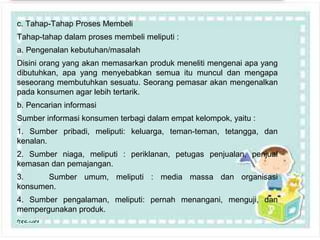 Page 22
c. Tahap-Tahap Proses Membeli
Tahap-tahap dalam proses membeli meliputi :
a. Pengenalan kebutuhan/masalah
Disini orang yang akan memasarkan produk meneliti mengenai apa yang
dibutuhkan, apa yang menyebabkan semua itu muncul dan mengapa
seseorang membutuhkan sesuatu. Seorang pemasar akan mengenalkan
pada konsumen agar lebih tertarik.
b. Pencarian informasi
Sumber informasi konsumen terbagi dalam empat kelompok, yaitu :
1. Sumber pribadi, meliputi: keluarga, teman-teman, tetangga, dan
kenalan.
2. Sumber niaga, meliputi : periklanan, petugas penjualan, penjual
kemasan dan pemajangan.
3. Sumber umum, meliputi : media massa dan organisasi
konsumen.
4. Sumber pengalaman, meliputi: pernah menangani, menguji, dan
mempergunakan produk.
 