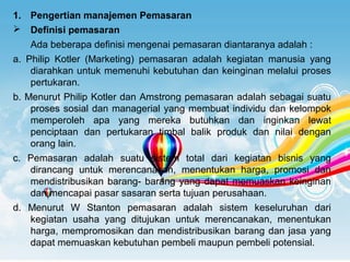 Page 3
e :1. Pengertian manajemen Pemasaran
 Definisi pemasaran
Ada beberapa definisi mengenai pemasaran diantaranya adalah :
a. Philip Kotler (Marketing) pemasaran adalah kegiatan manusia yang
diarahkan untuk memenuhi kebutuhan dan keinginan melalui proses
pertukaran.
b. Menurut Philip Kotler dan Amstrong pemasaran adalah sebagai suatu
proses sosial dan managerial yang membuat individu dan kelompok
memperoleh apa yang mereka butuhkan dan inginkan lewat
penciptaan dan pertukaran timbal balik produk dan nilai dengan
orang lain.
c. Pemasaran adalah suatu sistem total dari kegiatan bisnis yang
dirancang untuk merencanakan, menentukan harga, promosi dan
mendistribusikan barang- barang yang dapat memuaskan keinginan
dan mencapai pasar sasaran serta tujuan perusahaan.
d. Menurut W Stanton pemasaran adalah sistem keseluruhan dari
kegiatan usaha yang ditujukan untuk merencanakan, menentukan
harga, mempromosikan dan mendistribusikan barang dan jasa yang
dapat memuaskan kebutuhan pembeli maupun pembeli potensial.
 
