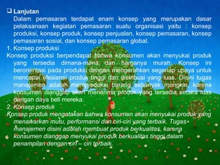 Page 6
 Lanjutan
Dalam pemasaran terdapat enam konsep yang merupakan dasar
pelaksanaan kegiatan pemasaran suatu organisasi yaitu : konsep
produksi, konsep produk, konsep penjualan, konsep pemasaran, konsep
pemasaran sosial, dan konsep pemasaran global.
1. Konsep produksi
Konsep produksi berpendapat bahwa konsumen akan menyukai produk
yang tersedia dimana-mana dan harganya murah. Konsep ini
berorientasi pada produksi dengan mengerahkan segenap upaya untuk
mencapai efesiensi produk tinggi dan distribusi yang luas. Disini tugas
manajemen adalah memproduksi barang sebanyak mungkin, karena
konsumen dianggap akan menerima produk yang tersedia secara luas
dengan daya beli mereka.
2. Konsep produk
Konsep produk mengatakan bahwa konsumen akan menyukai produk yang
menawarkan mutu, performansi dan ciri-ciri yang terbaik. Tugas
manajemen disini adalah membuat produk berkualitas, karena
konsumen dianggap menyukai produk berkualitas tinggi dalam
penampilan dengan ciri – ciri terbaik.
 