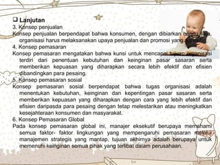 Page 7
 Lanjutan
3. Konsep penjualan
Konsep penjualan berpendapat bahwa konsumen, dengan dibiarkan begitu saja,
organisasi harus melaksanakan upaya penjualan dan promosi yang agresif.
4. Konsep pemasaran
Konsep pemasaran mengatakan bahwa kunsi untuk mencapai tujuan organisasi
terdiri dari penentuan kebutuhan dan keinginan pasar sasaran serta
memberikan kepuasan yang diharapkan secara lebih efektif dan efisien
dibandingkan para pesaing.
5. Konsep pemasaran sosial
Konsep pemasaran sosial berpendapat bahwa tugas organisasi adalah
menentukan kebutuhan, keinginan dan kepentingan pasar sasaran serta
memberikan kepuasan yang diharapkan dengan cara yang lebih efektif dan
efisien daripasda para pesaing dengan tetap melestarikan atau meningkatkan
kesejahteraan konsumen dan masyarakat.
6. Konsep Pemasaran Global
Pada konsep pemasaran global ini, manajer eksekutif berupaya memahami
semua faktor- faktor lingkungan yang mempengaruhi pemasaran melalui
manajemen strategis yang mantap. tujuan akhirnya adalah berupaya untuk
memenuhi keinginan semua pihak yang terlibat dalam perusahaan.
 