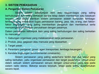 Page 8
3. SISTEM PEMASARAN
A. Pengertian Sistem Pemasaran
Sistem adalah sekolompok item atau bagian-bagia yang saling
berhubungan dan saling berkaitan secara tetap dalam membentuk satu kesatuan
terpadu. Jadi dapat diartikan sistem pemasaran adalah kumpulan lembaga-
lembaga yang melakukan tugas pemasaran barang, jasa, ide, orang, dan faktor-
faktor lingkungan yang saling memberikan pengaruh dan membentuk serta
mempengaruhi hubungan perusahaan dengan pasarnya.
Dalam pemasaran kelompok item yang saling berhubungan dan saling berkaitan
itu mencakup :
1. Gabungan organisasi yang melaksanakan kerja pemasaran.
2. Produk, jasa, gagasan atau manusia yang dipasarkan.
3. Target pasar.
4. Perantara (pengecer, grosir, agen transportasi, lembaga keuangan).
5. Kendala lingkungan (environmental constraints).
Sistem pemasaran yang paling sederhana terdiri dari dua unsur yang
saling berkaitan, yaitu organisasi pemasaran dan target pasarnmya. Unsur-unsur
dalam sebuah sistem pemasaran serupa dengan unsur-unsur yang ada pada
sistem radio stereo. Bekerja secara terpisah, tetapi pada waktu dipertemukan
secara tepat.
 