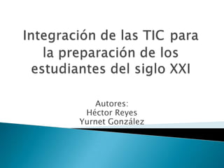 Integración de las TICpara la preparación de los estudiantes del siglo XXI Autores:  Héctor Reyes Yurnet González 