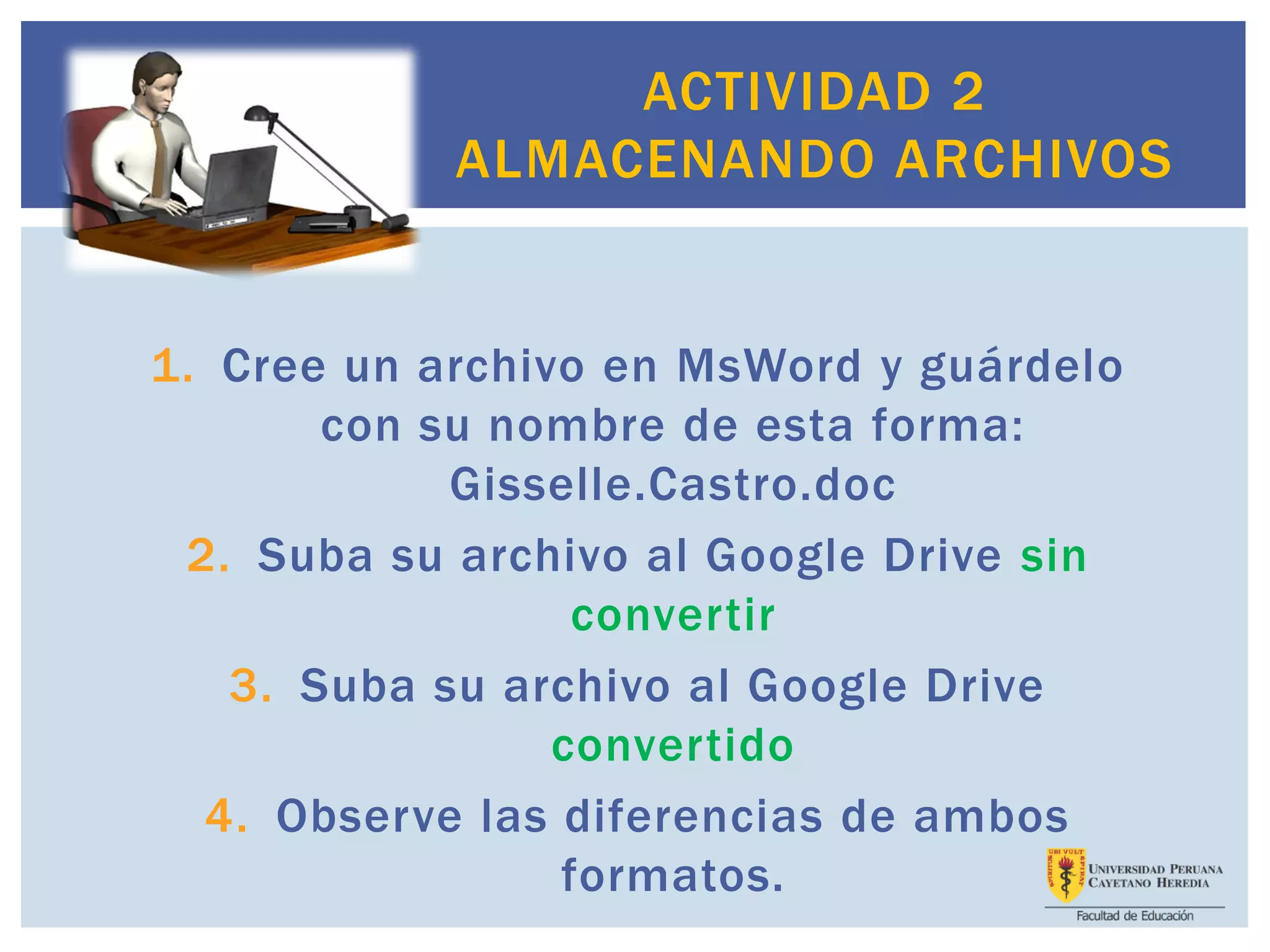 1. Cree un archivo en MsWord y guárdelo
con su nombre de esta forma:
Gisselle.Castro.doc
2. Suba su archivo al Google Drive sin
convertir
3. Suba su archivo al Google Drive
convertido
4. Observe las diferencias de ambos
formatos.
ACTIVIDAD 2
ALMACENANDO ARCHIVOS
 