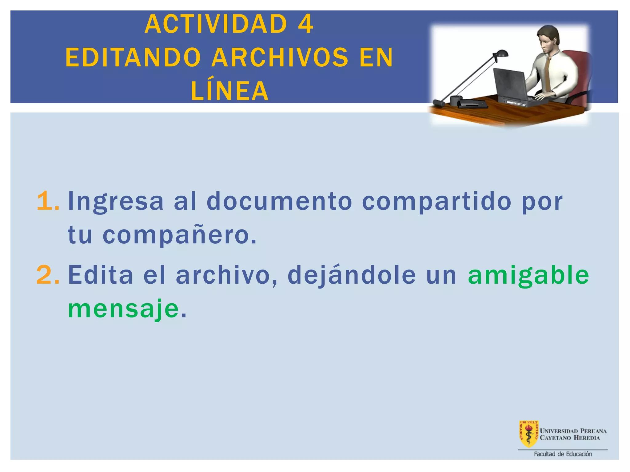 ACTIVIDAD 4
EDITANDO ARCHIVOS EN
LÍNEA
1. Ingresa al documento compartido por
tu compañero.
2. Edita el archivo, dejándole un amigable
mensaje.
 