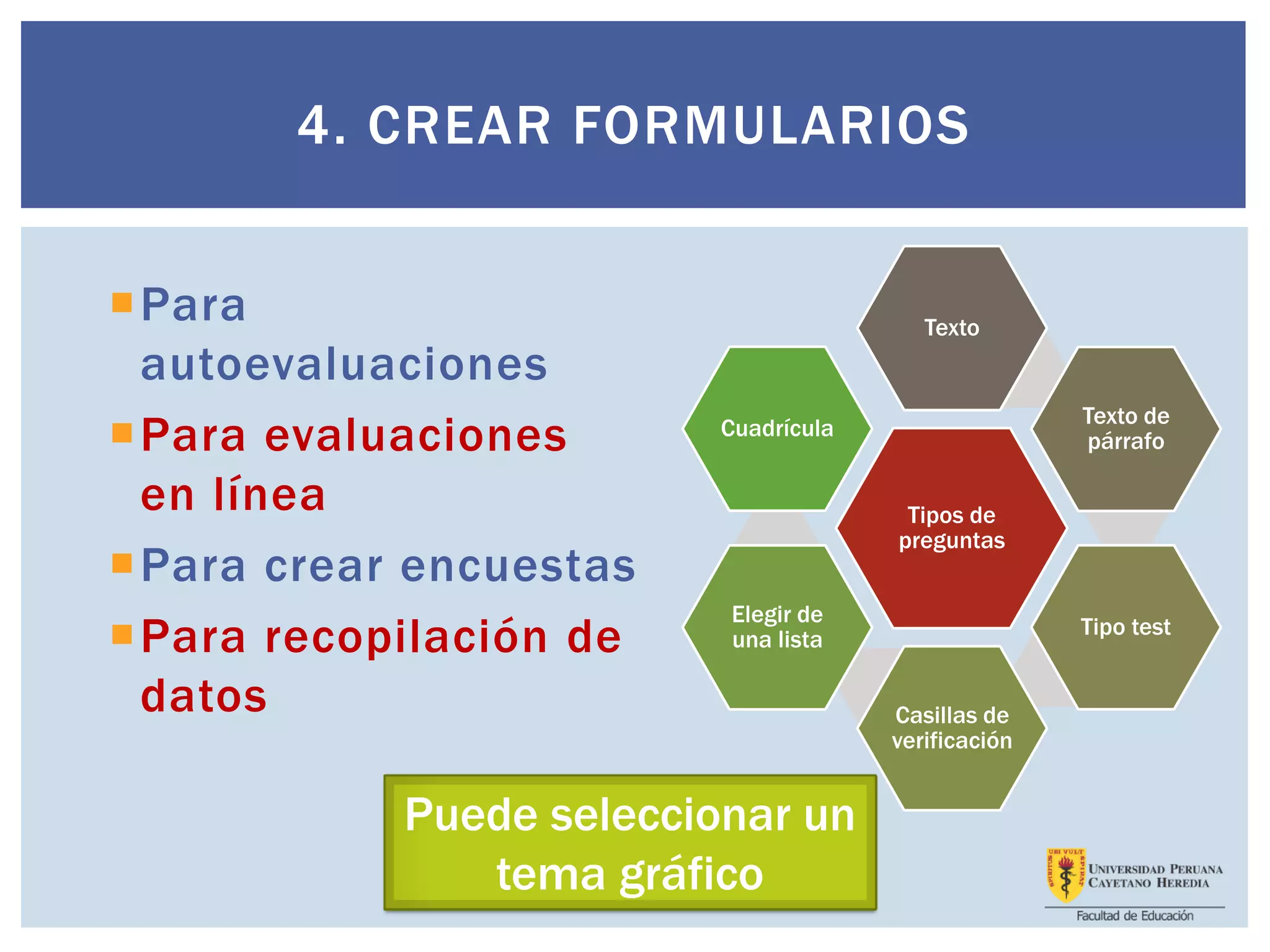 Para
autoevaluaciones
Para evaluaciones
en línea
Para crear encuestas
Para recopilación de
datos
4. CREAR FORMULARIOS
Tipos de
preguntas
Texto
Texto de
párrafo
Tipo test
Casillas de
verificación
Elegir de
una lista
Cuadrícula
Puede seleccionar un
tema gráfico
 