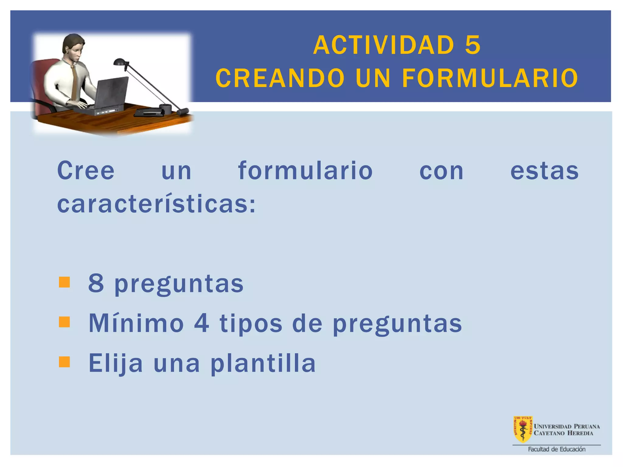 Cree un formulario con estas
características:
 8 preguntas
 Mínimo 4 tipos de preguntas
 Elija una plantilla
ACTIVIDAD 5
CREANDO UN FORMULARIO
 