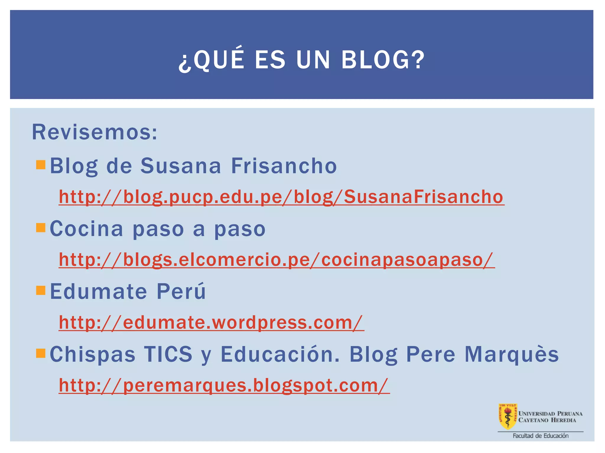 ¿QUÉ ES UN BLOG?
Revisemos:
Blog de Susana Frisancho
http://blog.pucp.edu.pe/blog/SusanaFrisancho
Cocina paso a paso
http://blogs.elcomercio.pe/cocinapasoapaso/
Edumate Perú
http://edumate.wordpress.com/
Chispas TICS y Educación. Blog Pere Marquès
http://peremarques.blogspot.com/
 