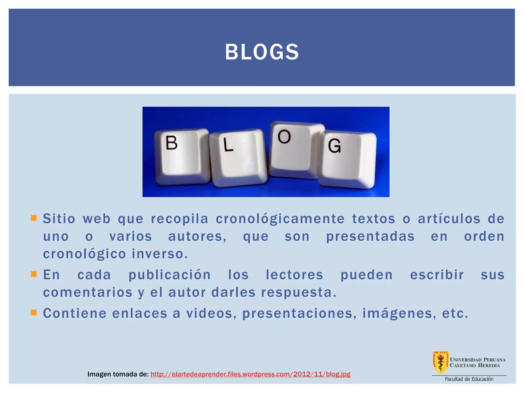 BLOGS
 Sitio web que recopila cronológicamente textos o artículos de
uno o varios autores, que son presentadas en orden
cronológico inverso.
 En cada publicación los lectores pueden escribir sus
comentarios y el autor darles respuesta.
 Contiene enlaces a videos, presentaciones, imágenes, etc.
Imagen tomada de: http://elartedeaprender.files.wordpress.com/2012/11/blog.jpg
 