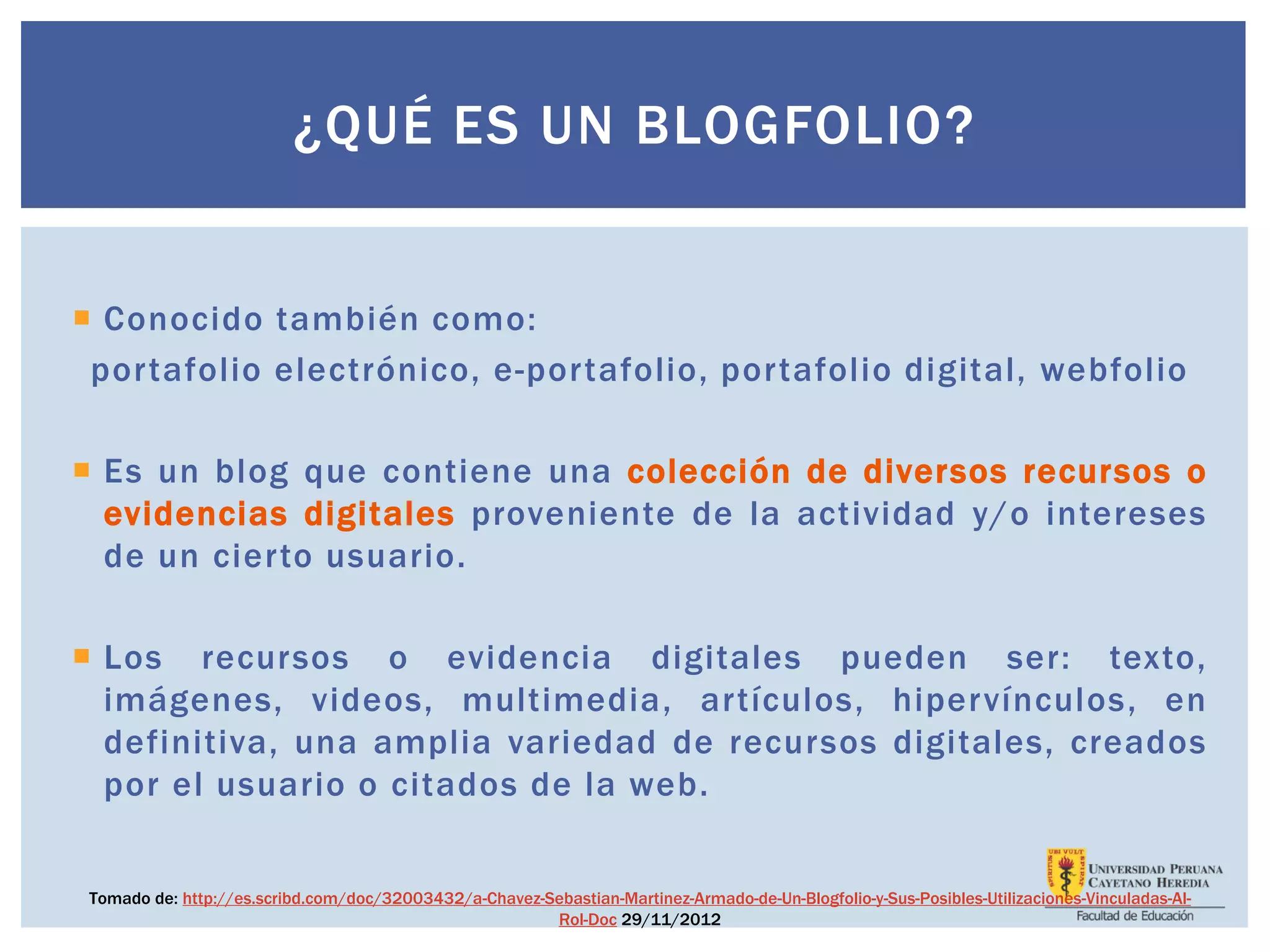 ¿QUÉ ES UN BLOGFOLIO?
 Conocido también como:
portafolio electrónico, e-portafolio, portafolio digital, webfolio
 Es un blog que contiene una colección de diversos recursos o
evidencias digitales proveniente de la actividad y/o intereses
de un cierto usuario.
 Los recursos o evidencia digitales pueden ser: texto,
imágenes, videos, multimedia, artículos, hipervínculos, en
definitiva, una amplia variedad de recursos digitales, creados
por el usuario o citados de la web.
Tomado de: http://es.scribd.com/doc/32003432/a-Chavez-Sebastian-Martinez-Armado-de-Un-Blogfolio-y-Sus-Posibles-Utilizaciones-Vinculadas-Al-
Rol-Doc 29/11/2012
 