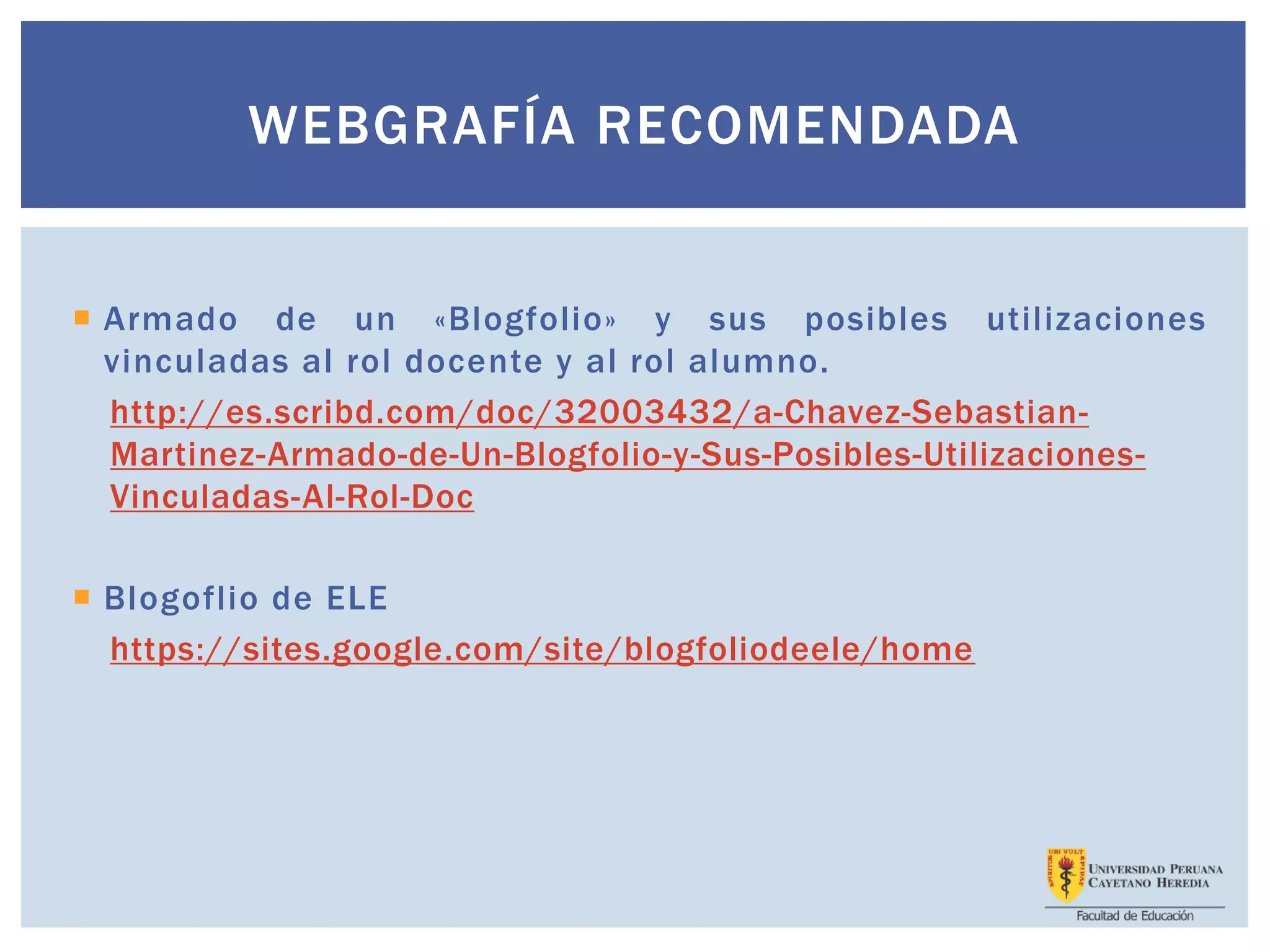  Armado de un «Blogfolio» y sus posibles utilizaciones
vinculadas al rol docente y al rol alumno.
http://es.scribd.com/doc/32003432/a-Chavez-Sebastian-
Martinez-Armado-de-Un-Blogfolio-y-Sus-Posibles-Utilizaciones-
Vinculadas-Al-Rol-Doc
 Blogoflio de ELE
https://sites.google.com/site/blogfoliodeele/home
WEBGRAFÍA RECOMENDADA
 