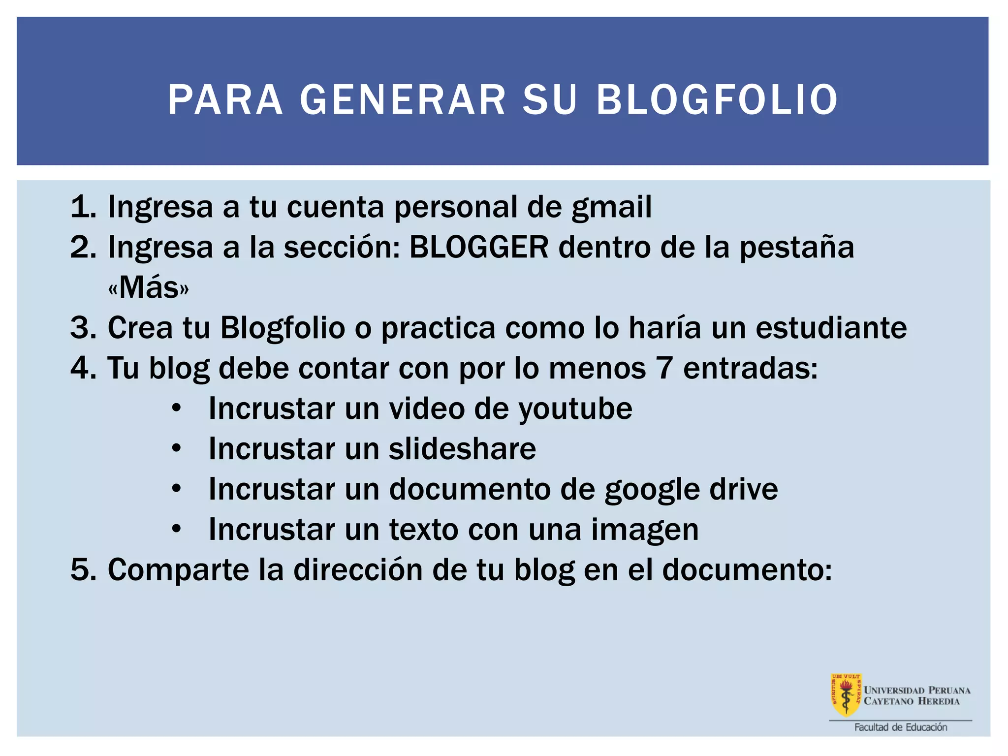 PARA GENERAR SU BLOGFOLIO
1. Ingresa a tu cuenta personal de gmail
2. Ingresa a la sección: BLOGGER dentro de la pestaña
«Más»
3. Crea tu Blogfolio o practica como lo haría un estudiante
4. Tu blog debe contar con por lo menos 7 entradas:
• Incrustar un video de youtube
• Incrustar un slideshare
• Incrustar un documento de google drive
• Incrustar un texto con una imagen
5. Comparte la dirección de tu blog en el documento:
 