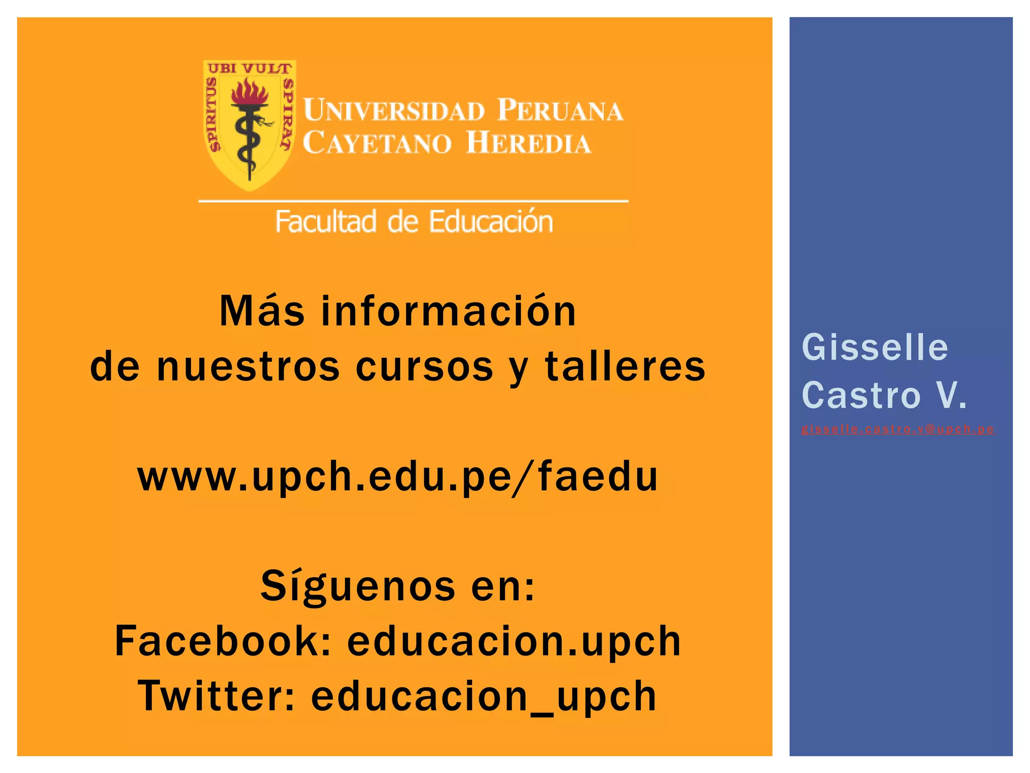 Más información
de nuestros cursos y talleres
www.upch.edu.pe/faedu
Síguenos en:
Facebook: educacion.upch
Twitter: educacion_upch
Gisselle
Castro V.
g i s s e l l e . c a s t r o . v @ u p c h . p e
 