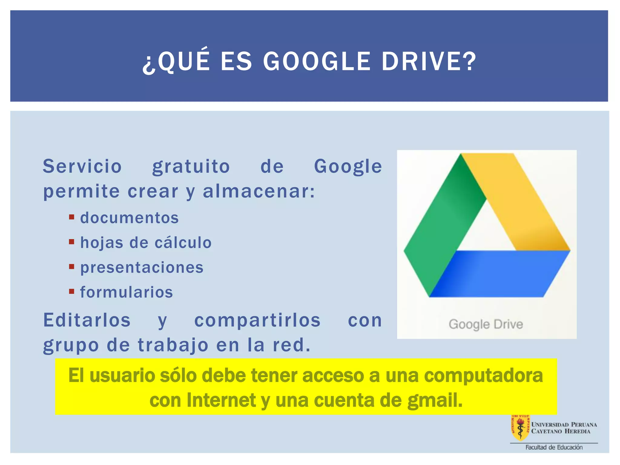 Servicio gratuito de Google
permite crear y almacenar:
 documentos
 hojas de cálculo
 presentaciones
 formularios
Editarlos y compartirlos con
grupo de trabajo en la red.
¿QUÉ ES GOOGLE DRIVE?
El usuario sólo debe tener acceso a una computadora
con Internet y una cuenta de gmail.
 