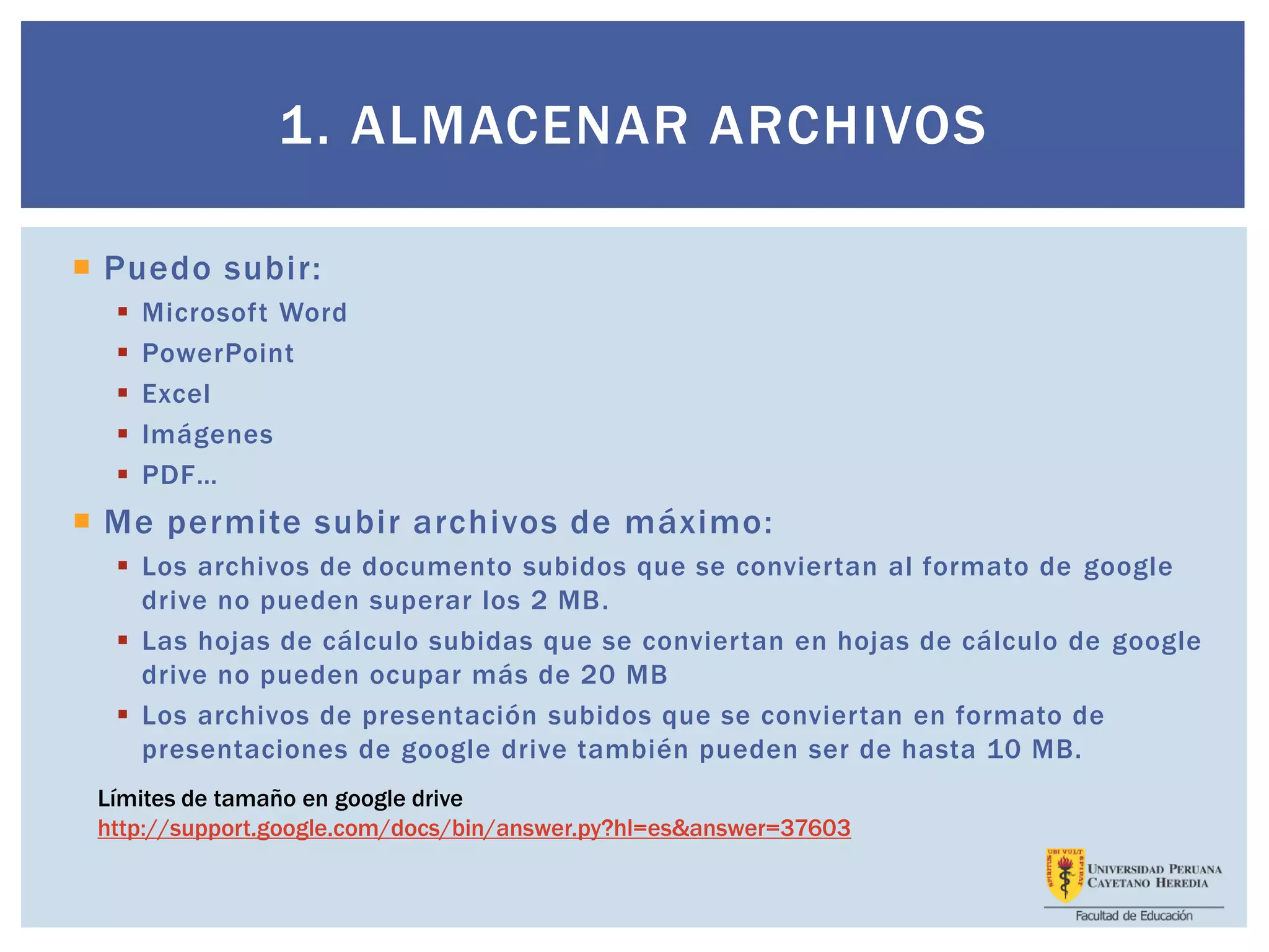 1. ALMACENAR ARCHIVOS
 Puedo subir:
 Microsoft Word
 PowerPoint
 Excel
 Imágenes
 PDF…
 Me permite subir archivos de máximo:
 Los archivos de documento subidos que se conviertan al formato de google
drive no pueden superar los 2 MB.
 Las hojas de cálculo subidas que se conviertan en hojas de cálculo de google
drive no pueden ocupar más de 20 MB
 Los archivos de presentación subidos que se conviertan en formato de
presentaciones de google drive también pueden ser de hasta 10 MB.
Límites de tamaño en google drive
http://support.google.com/docs/bin/answer.py?hl=es&answer=37603
 